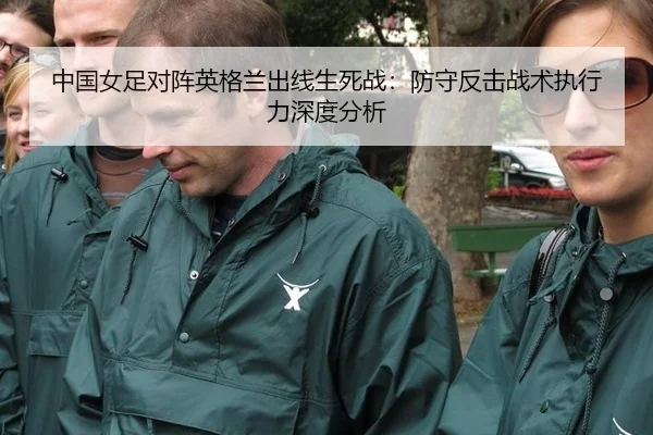 中国女足对阵英格兰出线生死战：防守反击战术执行力深度分析
